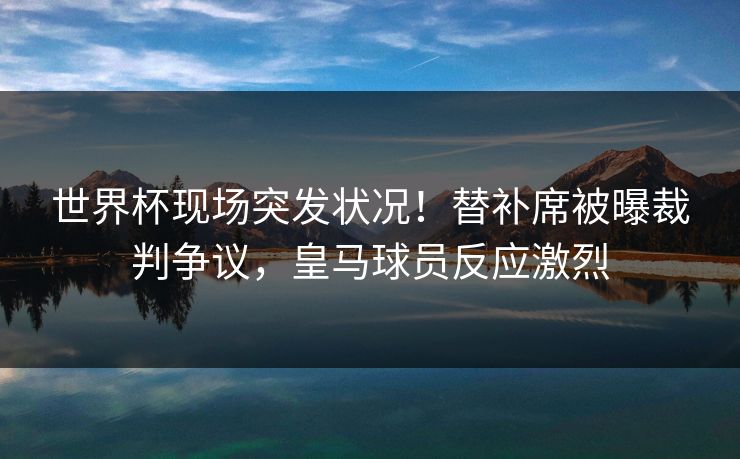 世界杯现场突发状况！替补席被曝裁判争议，皇马球员反应激烈