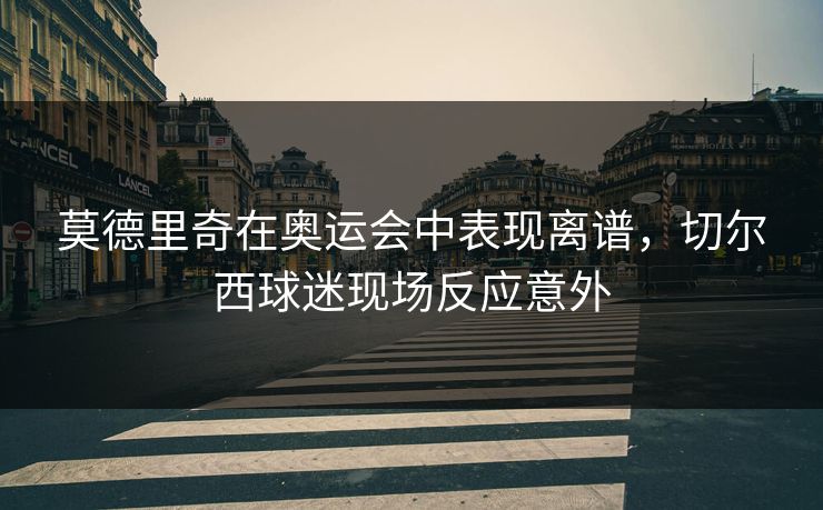 莫德里奇在奥运会中表现离谱,切尔西球迷现场反应意外 莫德里奇在奥运会中表现离谱,切尔西球迷现场反应意外