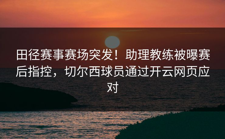 田径赛事赛场突发！助理教练被曝赛后指控，切尔西球员通过开云网页应对