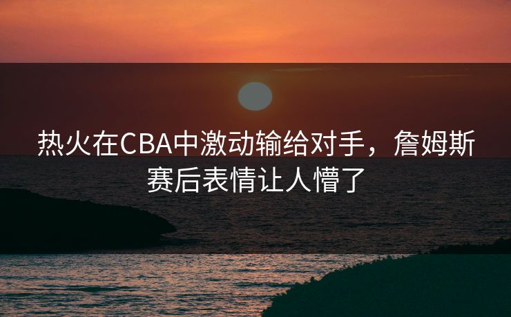 热火在CBA中激动输给对手，詹姆斯赛后表情让人懵了