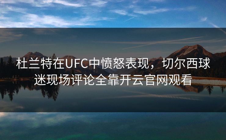 杜兰特在UFC中愤怒表现，切尔西球迷现场评论全靠开云官网观看