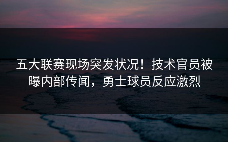 五大联赛现场突发状况！技术官员被曝内部传闻，勇士球员反应激烈