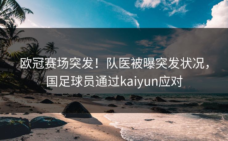 欧冠赛场突发！队医被曝突发状况，国足球员通过kaiyun应对