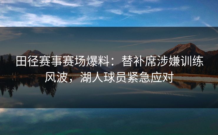 田径赛事赛场爆料：替补席涉嫌训练风波，湖人球员紧急应对
