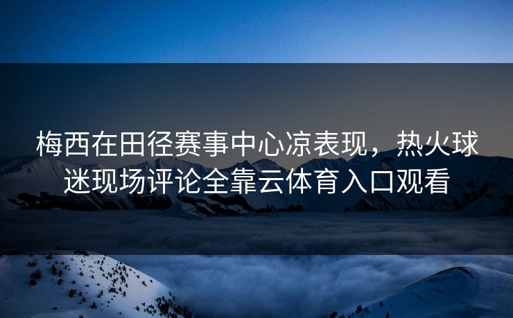 梅西在田径赛事中心凉表现，热火球迷现场评论全靠云体育入口观看