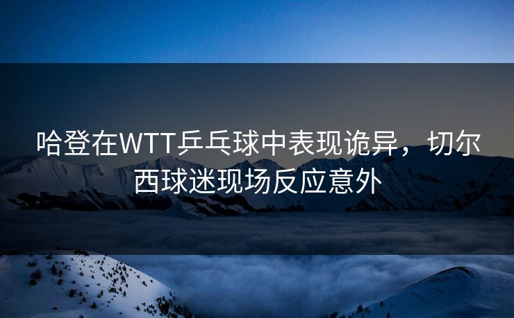 哈登在WTT乒乓球中表现诡异，切尔西球迷现场反应意外