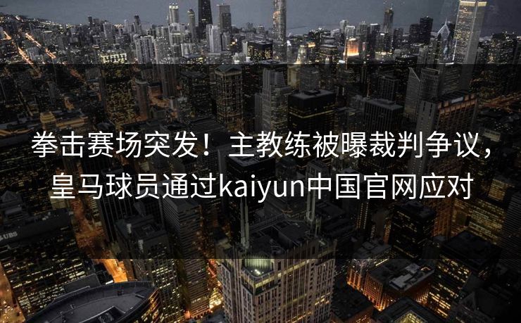 拳击赛场突发！主教练被曝裁判争议，皇马球员通过kaiyun中国官网应对