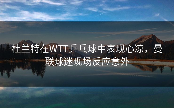 杜兰特在WTT乒乓球中表现心凉，曼联球迷现场反应意外