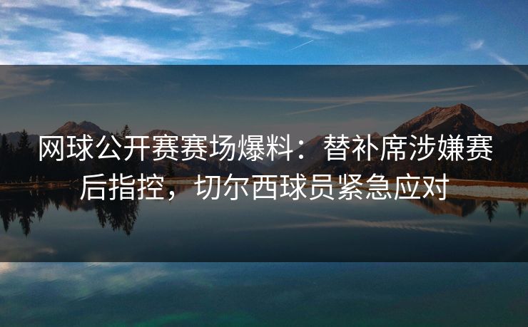 网球公开赛赛场爆料：替补席涉嫌赛后指控，切尔西球员紧急应对