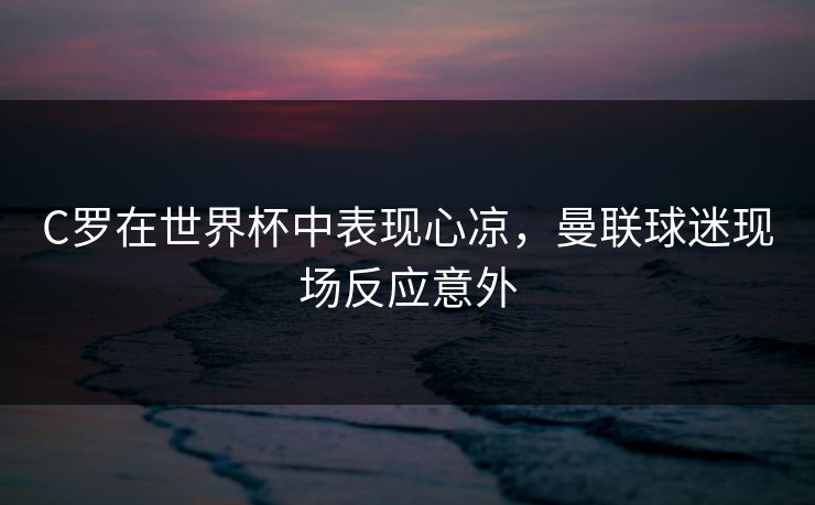 C罗在世界杯中表现心凉，曼联球迷现场反应意外