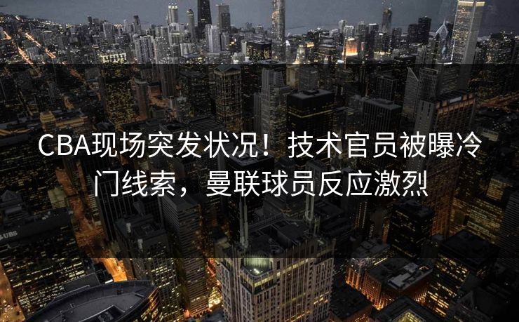 CBA现场突发状况！技术官员被曝冷门线索，曼联球员反应激烈