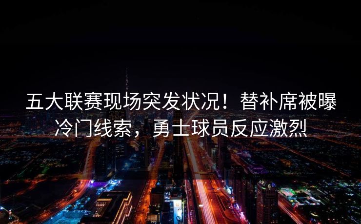 五大联赛现场突发状况！替补席被曝冷门线索，勇士球员反应激烈