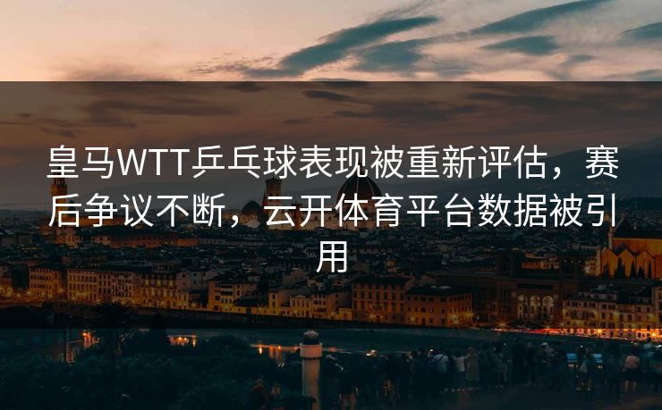 皇马WTT乒乓球表现被重新评估，赛后争议不断，云开体育平台数据被引用