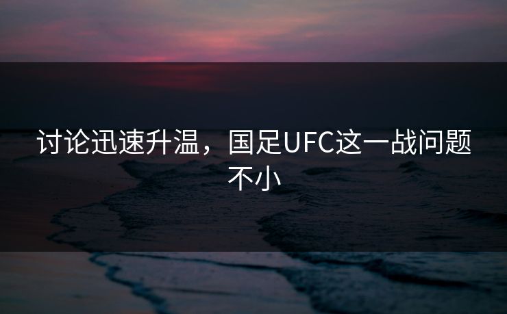 讨论迅速升温,国足UFC这一战问题不小 讨论迅速升温,国足UFC这一战问题不小
